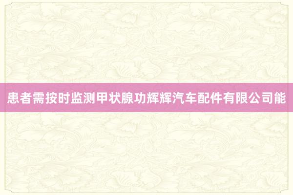 患者需按时监测甲状腺功辉辉汽车配件有限公司能