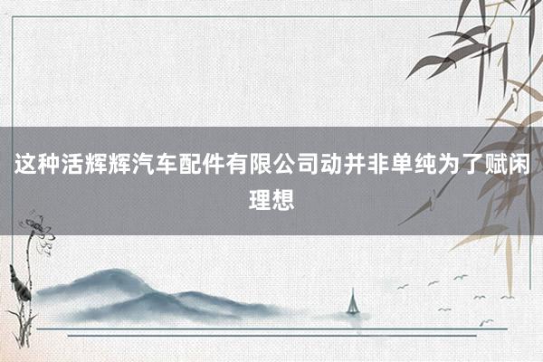 这种活辉辉汽车配件有限公司动并非单纯为了赋闲理想